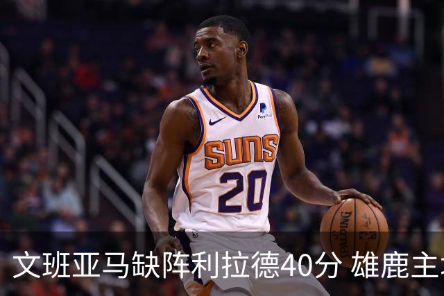 文班亚马缺阵利拉德40分 雄鹿主场战胜马刺
